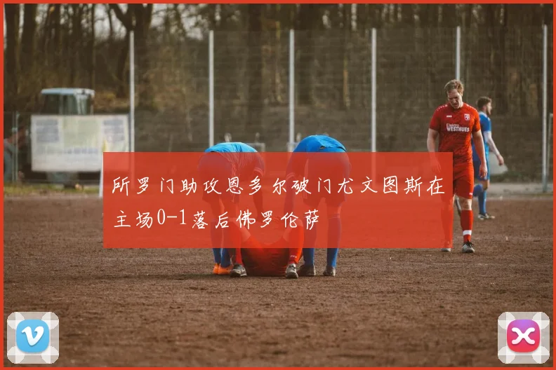 所罗门助攻恩多尔破门尤文图斯在主场0-1落后佛罗伦萨