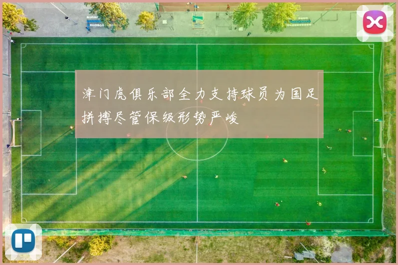 津门虎俱乐部全力支持球员为国足拼搏尽管保级形势严峻