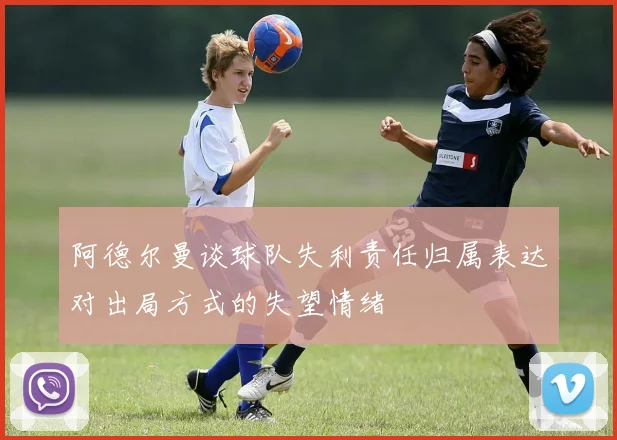 阿德尔曼谈球队失利责任归属表达对出局方式的失望情绪
