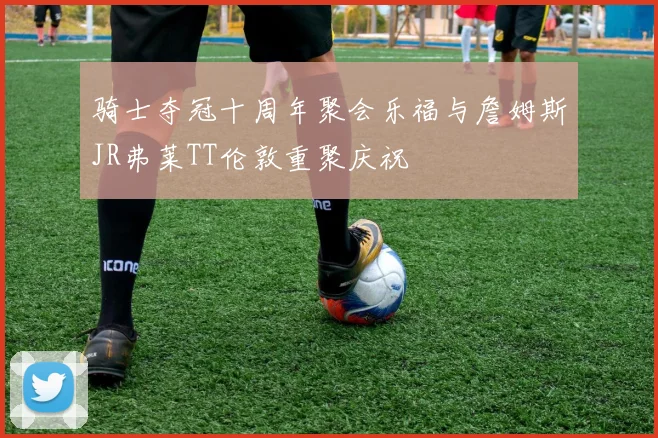 骑士夺冠十周年聚会乐福与詹姆斯JR弗莱TT伦敦重聚庆祝