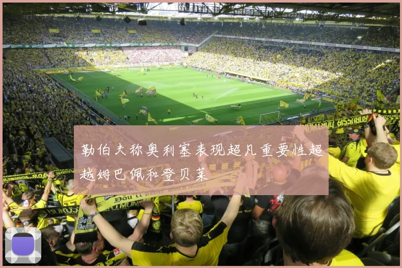 勒伯夫称奥利塞表现超凡重要性超越姆巴佩和登贝莱