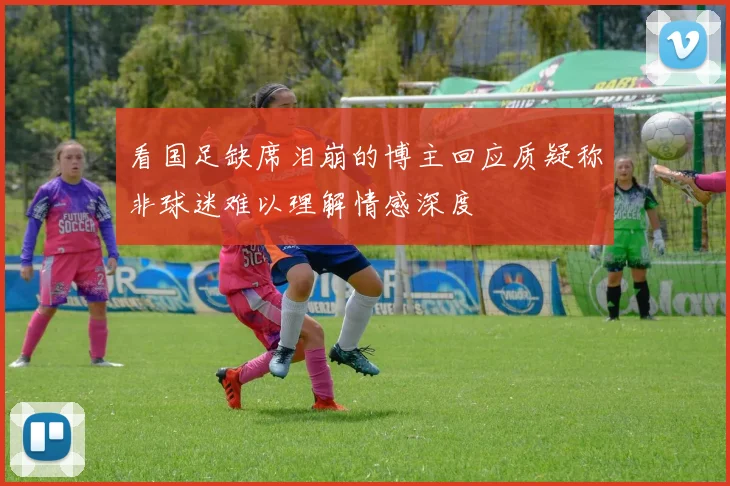 看国足缺席泪崩的博主回应质疑称非球迷难以理解情感深度