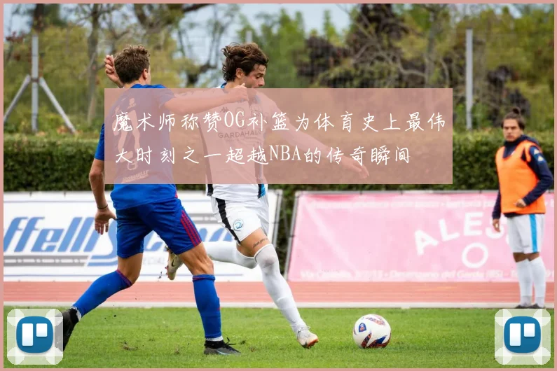 魔术师称赞OG补篮为体育史上最伟大时刻之一超越NBA的传奇瞬间