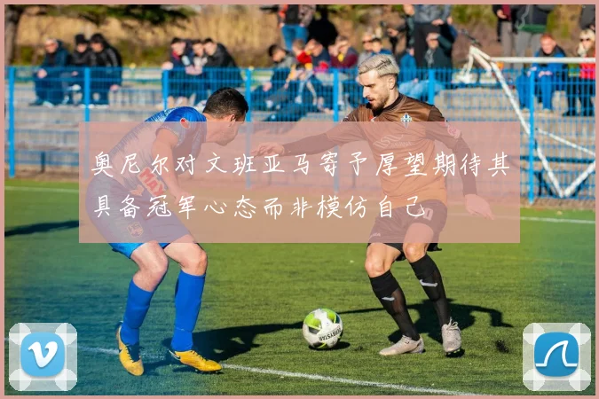 奥尼尔对文班亚马寄予厚望期待其具备冠军心态而非模仿自己