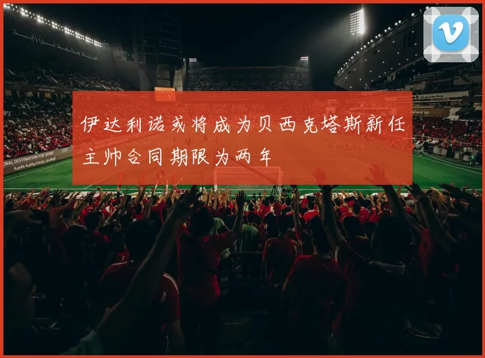 伊达利诺或将成为贝西克塔斯新任主帅合同期限为两年