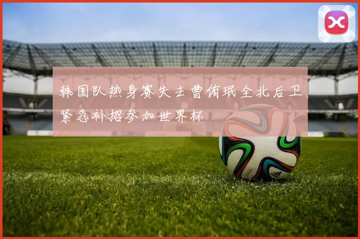 韩国队热身赛失去曹侑珉全北后卫紧急补招参加世界杯