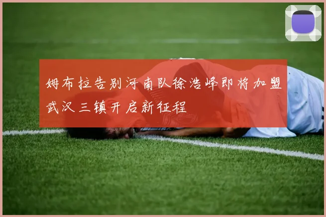 姆布拉告别河南队徐浩峰即将加盟武汉三镇开启新征程