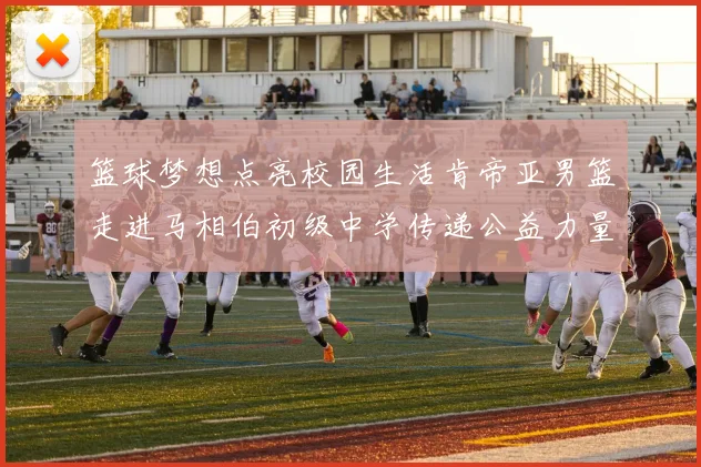 篮球梦想点亮校园生活肯帝亚男篮走进马相伯初级中学传递公益力量