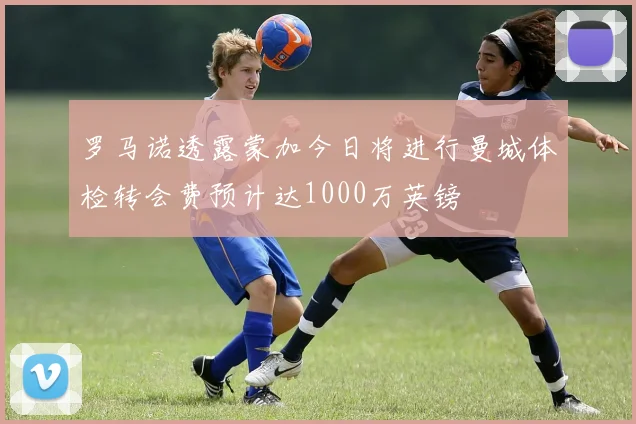罗马诺透露蒙加今日将进行曼城体检转会费预计达1000万英镑